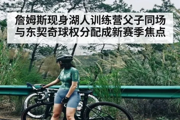 詹姆斯现身湖人训练营父子同场与东契奇球权分配成新赛季焦点（NG28）